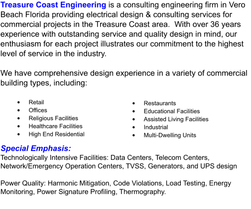 Treasure Coast Engineering is a consulting engineering firm in Vero Beach Florida providing electrical design & consulting services for commercial projects in the Treasure Coast area.  With over 36 years experience with outstanding service and quality design in mind, our enthusiasm for each project illustrates our commitment to the highest level of service in the industry.  We have comprehensive design experience in a variety of commercial building types, including: •	Retail •	Offices •	Religious Facilities •	Healthcare Facilities •	High End Residential •	Restaurants •	Educational Facilities •	Assisted Living Facilities •	Industrial •	Multi-Dwelling Units Special Emphasis: Technologically Intensive Facilities: Data Centers, Telecom Centers, Network/Emergency Operation Centers, TVSS, Generators, and UPS design  Power Quality: Harmonic Mitigation, Code Violations, Load Testing, Energy Monitoring, Power Signature Profiling, Thermography.