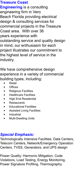 Treasure Coast Engineering is a consulting engineering firm in Vero Beach Florida providing electrical design & consulting services for commercial projects in the Treasure Coast area.  With over 36 years experience with outstanding service and quality design in mind, our enthusiasm for each project illustrates our commitment to the highest level of service in the industry.  We have comprehensive design experience in a variety of commercial building types, including: •	Retail •	Offices •	Religious Facilities •	Healthcare Facilities •	High End Residential •	Restaurants •	Educational Facilities •	Assisted Living Facilities •	Industrial •	Multi-Dwelling Units Special Emphasis: Technologically Intensive Facilities: Data Centers, Telecom Centers, Network/Emergency Operation Centers, TVSS, Generators, and UPS design  Power Quality: Harmonic Mitigation, Code Violations, Load Testing, Energy Monitoring, Power Signature Profiling, Thermography.