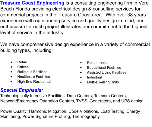 Treasure Coast Engineering is a consulting engineering firm in Vero Beach Florida providing electrical design & consulting services for commercial projects in the Treasure Coast area.  With over 38 years experience with outstanding service and quality design in mind, our enthusiasm for each project illustrates our commitment to the highest level of service in the industry.  We have comprehensive design experience in a variety of commercial building types, including: •	Retail •	Offices •	Religious Facilities •	Healthcare Facilities •	High End Residential •	Restaurants •	Educational Facilities •	Assisted Living Facilities •	Industrial •	Multi-Dwelling Units Special Emphasis: Technologically Intensive Facilities: Data Centers, Telecom Centers, Network/Emergency Operation Centers, TVSS, Generators, and UPS design  Power Quality: Harmonic Mitigation, Code Violations, Load Testing, Energy Monitoring, Power Signature Profiling, Thermography.